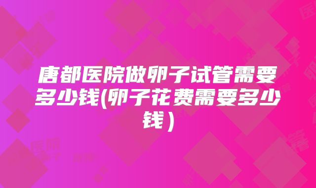 唐都医院做卵子试管需要多少钱(卵子花费需要多少钱）