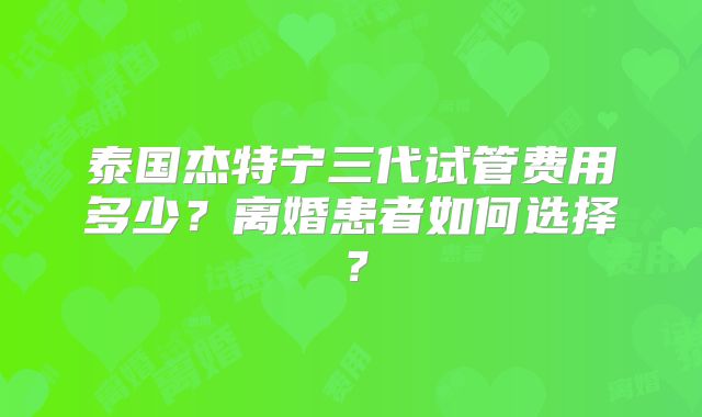 泰国杰特宁三代试管费用多少?离婚患者如何选择?