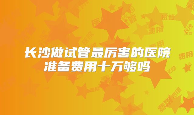 长沙做试管最厉害的医院准备费用十万够吗