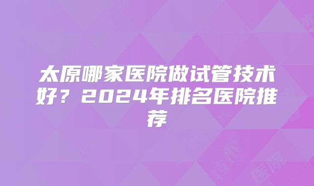 太原哪家医院做试管技术好？2024年排名医院推荐
