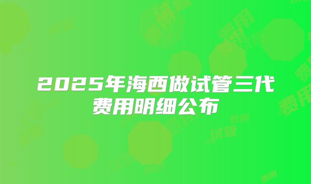 2025年海西做试管三代费用明细公布