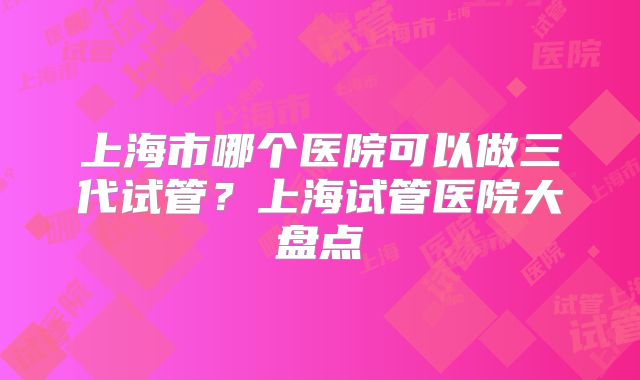 上海市哪个医院可以做三代试管？上海试管医院大盘点