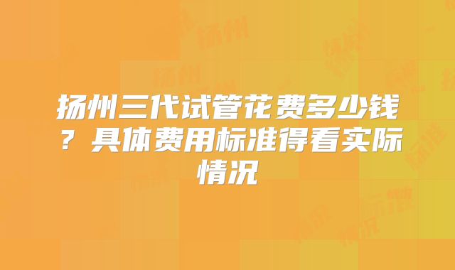 扬州三代试管花费多少钱?具体费用标准得看实际情况