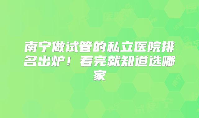 南宁做试管的私立医院排名出炉！看完就知道选哪家