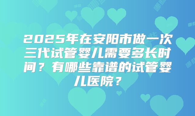 2025年在安阳市做一次三代试管婴儿需要多长时间?有哪些靠谱的试管婴儿医院?