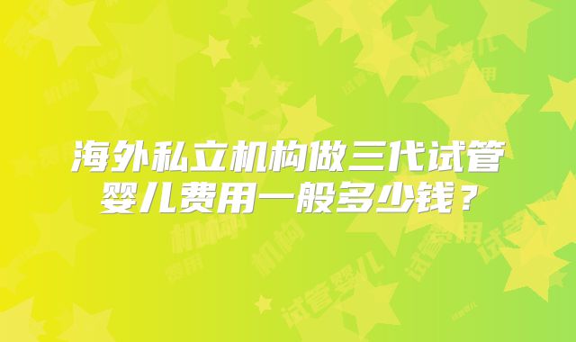 海外私立机构做三代试管婴儿费用一般多少钱？