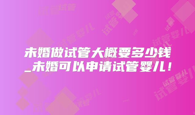 未婚做试管大概要多少钱_未婚可以申请试管婴儿！