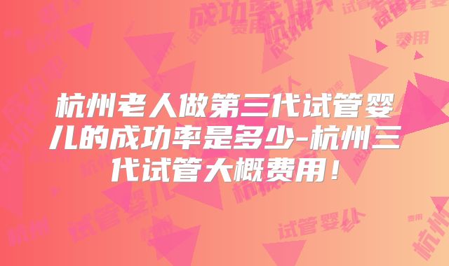 杭州老人做第三代试管婴儿的成功率是多少-杭州三代试管大概费用!