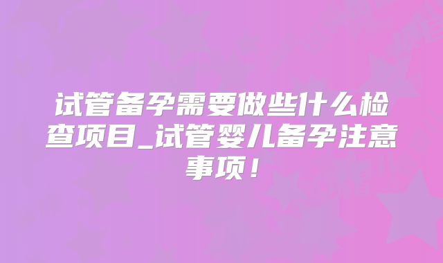 试管备孕需要做些什么检查项目_试管婴儿备孕注意事项！