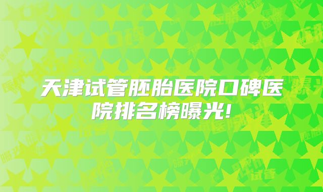 天津试管胚胎医院口碑医院排名榜曝光!