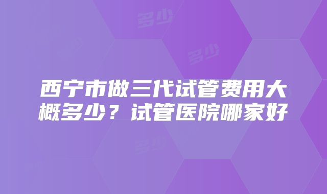 西宁市做三代试管费用大概多少？试管医院哪家好
