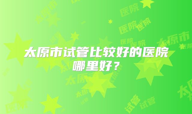 太原市试管比较好的医院哪里好?