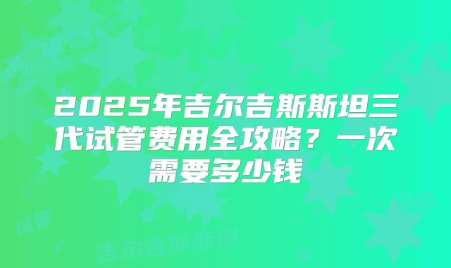 2025年吉尔吉斯斯坦三代试管费用全攻略?一次需要多少钱