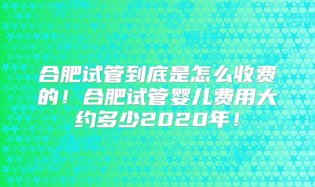 合肥试管到底是怎么收费的！合肥试管婴儿费用大约多少2020年！