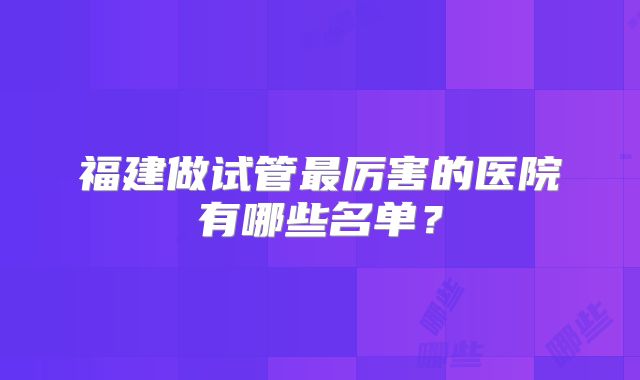 福建做试管最厉害的医院有哪些名单？