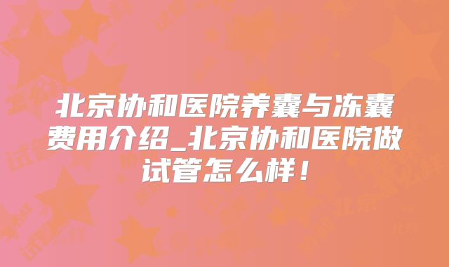北京协和医院养囊与冻囊费用介绍_北京协和医院做试管怎么样！