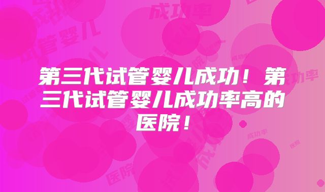 第三代试管婴儿成功！第三代试管婴儿成功率高的医院！