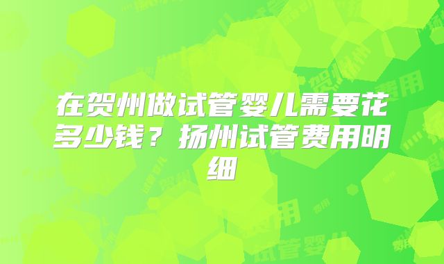 在贺州做试管婴儿需要花多少钱?扬州试管费用明细