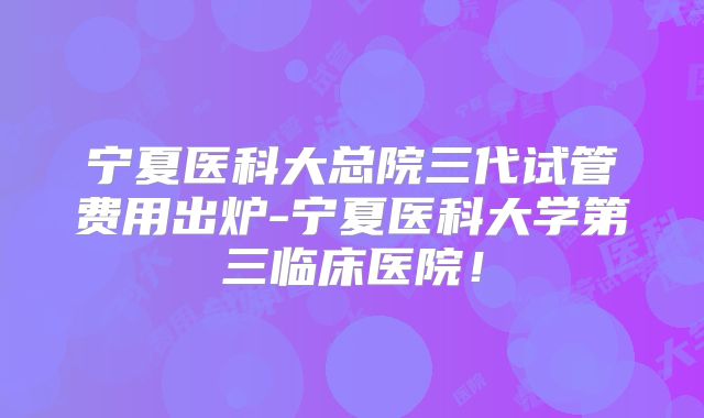 宁夏医科大总院三代试管费用出炉-宁夏医科大学第三临床医院！
