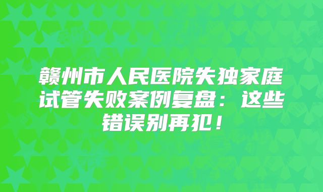 赣州市人民医院失独家庭试管失败案例复盘：这些错误别再犯！