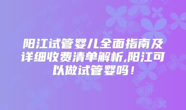 阳江试管婴儿全面指南及详细收费清单解析,阳江可以做试管婴吗！