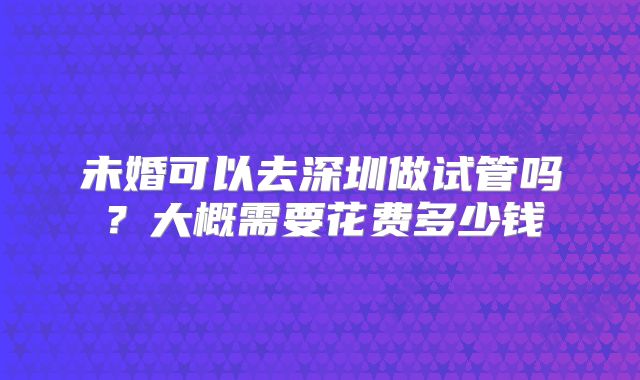 未婚可以去深圳做试管吗？大概需要花费多少钱