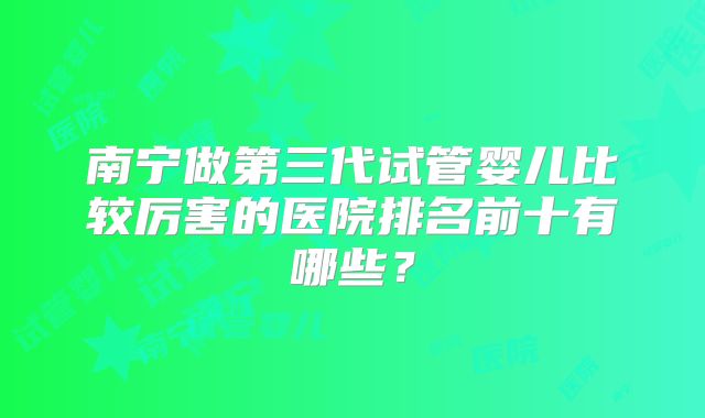 南宁做第三代试管婴儿比较厉害的医院排名前十有哪些？