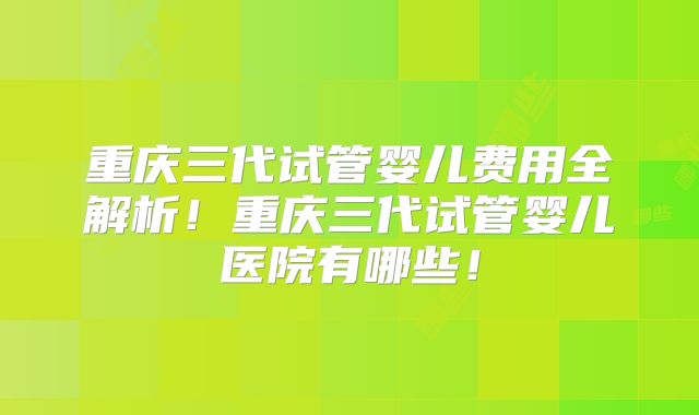 重庆三代试管婴儿费用全解析！重庆三代试管婴儿医院有哪些！