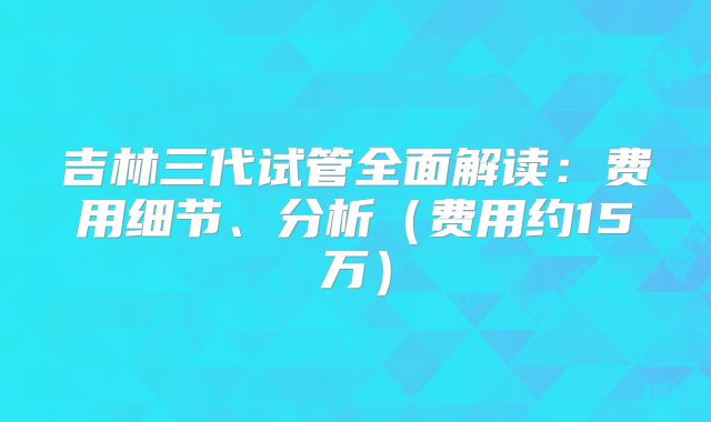 吉林三代试管全面解读：费用细节、分析（费用约15万）