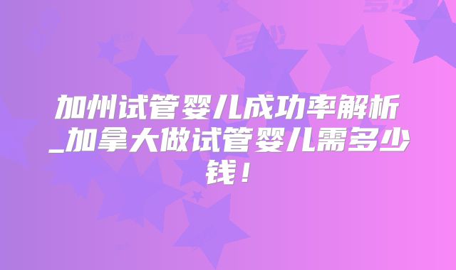 加州试管婴儿成功率解析_加拿大做试管婴儿需多少钱！