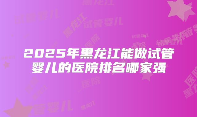2025年黑龙江能做试管婴儿的医院排名哪家强