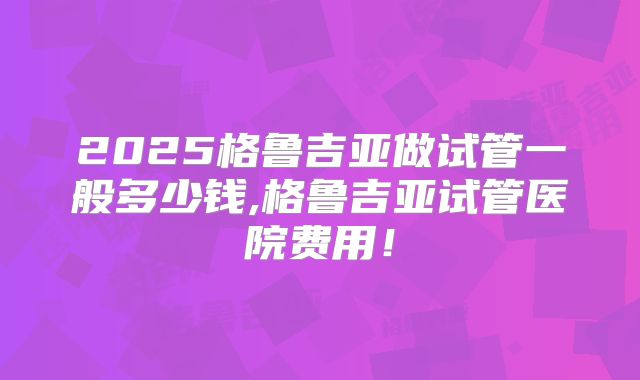 2025格鲁吉亚做试管一般多少钱,格鲁吉亚试管医院费用！