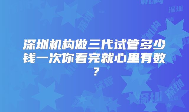 深圳机构做三代试管多少钱一次你看完就心里有数?