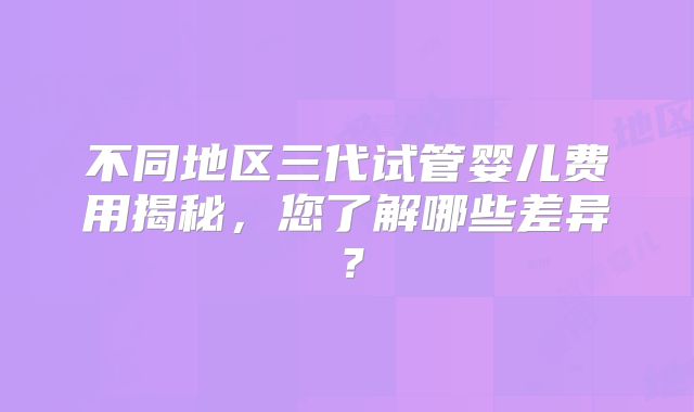 不同地区三代试管婴儿费用揭秘，您了解哪些差异？
