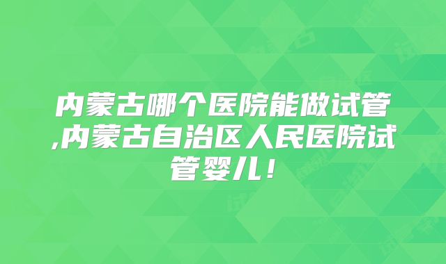 内蒙古哪个医院能做试管,内蒙古自治区人民医院试管婴儿！