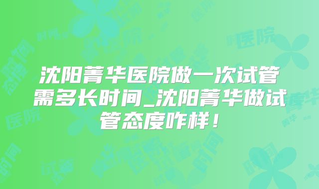 沈阳菁华医院做一次试管需多长时间_沈阳菁华做试管态度咋样！