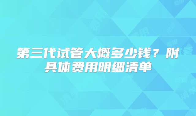 第三代试管大概多少钱?附具体费用明细清单