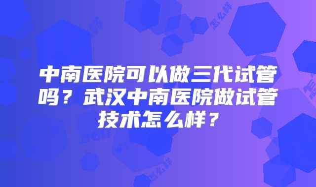 中南医院可以做三代试管吗?武汉中南医院做试管技术怎么样?