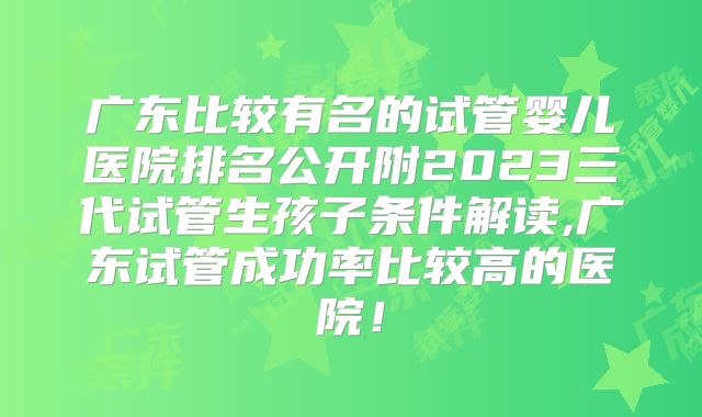 广东比较有名的试管婴儿医院排名公开附2023三代试管生孩子条件解读,广东试管成功率比较高的医院!