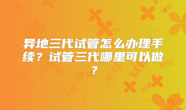 异地三代试管怎么办理手续?试管三代哪里可以做?