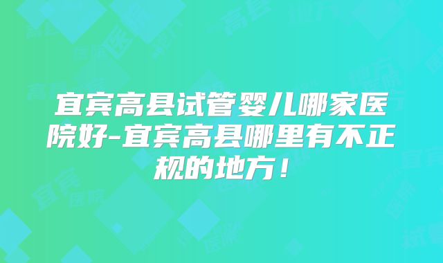 宜宾高县试管婴儿哪家医院好-宜宾高县哪里有不正规的地方!