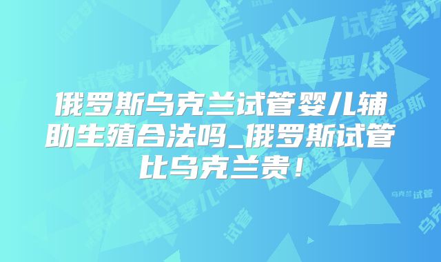 俄罗斯乌克兰试管婴儿辅助生殖合法吗_俄罗斯试管比乌克兰贵!