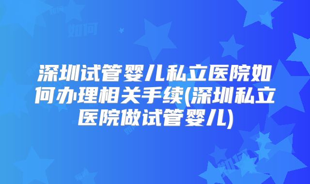 深圳试管婴儿私立医院如何办理相关手续(深圳私立医院做试管婴儿)