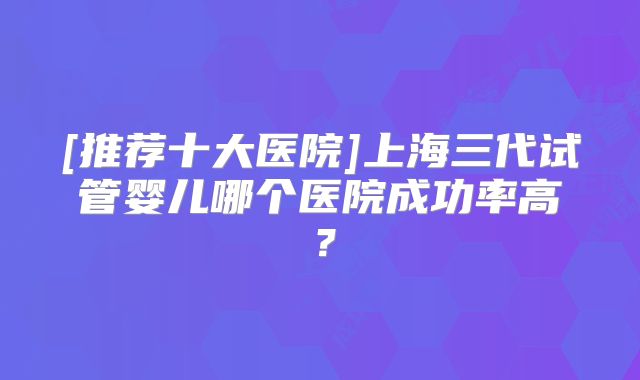[推荐十大医院]上海三代试管婴儿哪个医院成功率高？