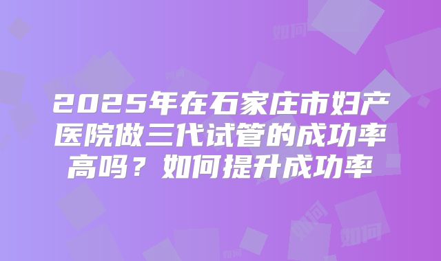 2025年在石家庄市妇产医院做三代试管的成功率高吗？如何提升成功率
