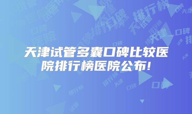 天津试管多囊口碑比较医院排行榜医院公布!