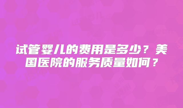 试管婴儿的费用是多少？美国医院的服务质量如何？