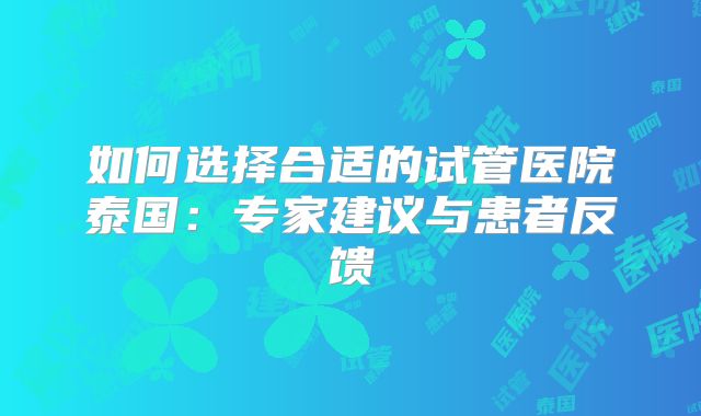 如何选择合适的试管医院泰国:专家建议与患者反馈