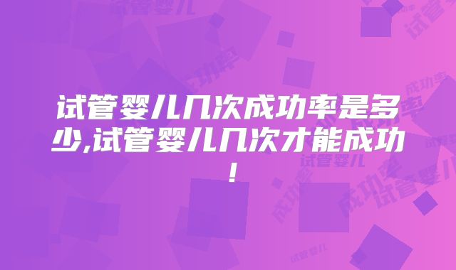 试管婴儿几次成功率是多少,试管婴儿几次才能成功！