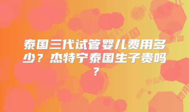 泰国三代试管婴儿费用多少？杰特宁泰国生子贵吗？